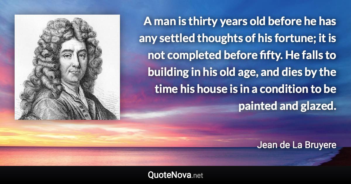 A man is thirty years old before he has any settled thoughts of his fortune; it is not completed before fifty. He falls to building in his old age, and dies by the time his house is in a condition to be painted and glazed. - Jean de La Bruyere quote