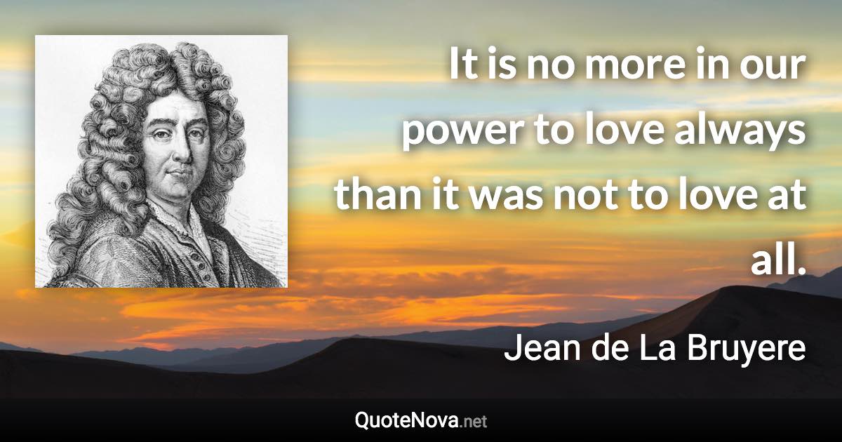 It is no more in our power to love always than it was not to love at all. - Jean de La Bruyere quote