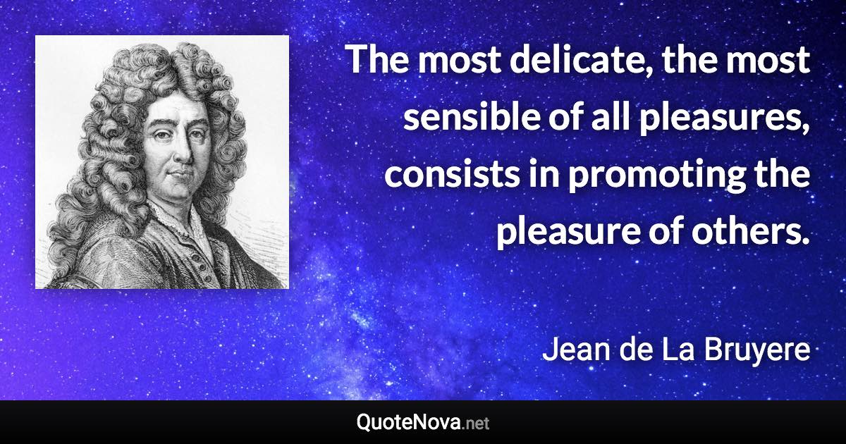 The most delicate, the most sensible of all pleasures, consists in promoting the pleasure of others. - Jean de La Bruyere quote