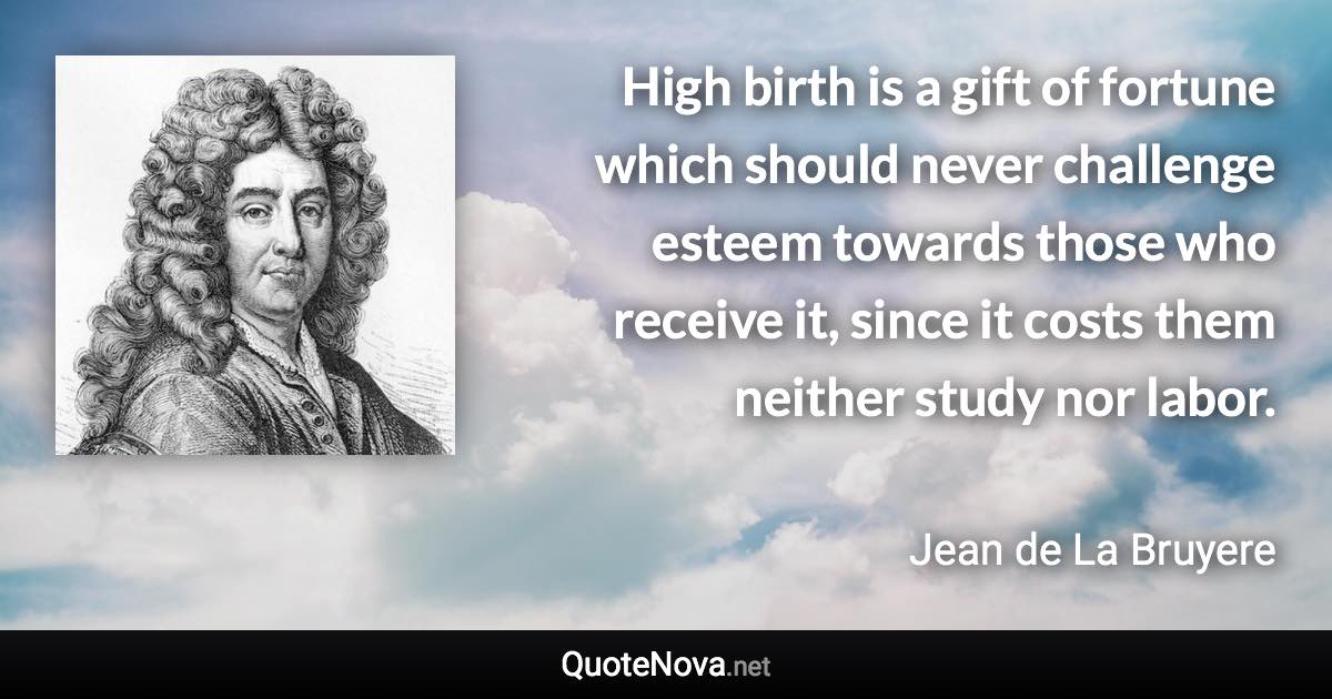 High birth is a gift of fortune which should never challenge esteem towards those who receive it, since it costs them neither study nor labor. - Jean de La Bruyere quote