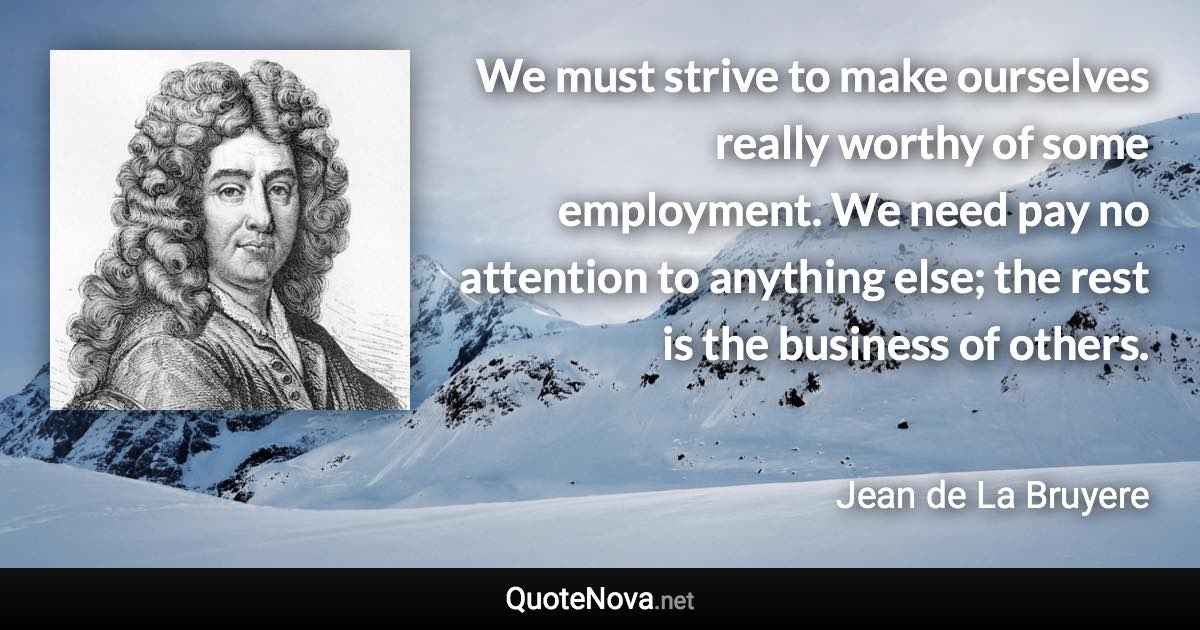 We must strive to make ourselves really worthy of some employment. We need pay no attention to anything else; the rest is the business of others. - Jean de La Bruyere quote