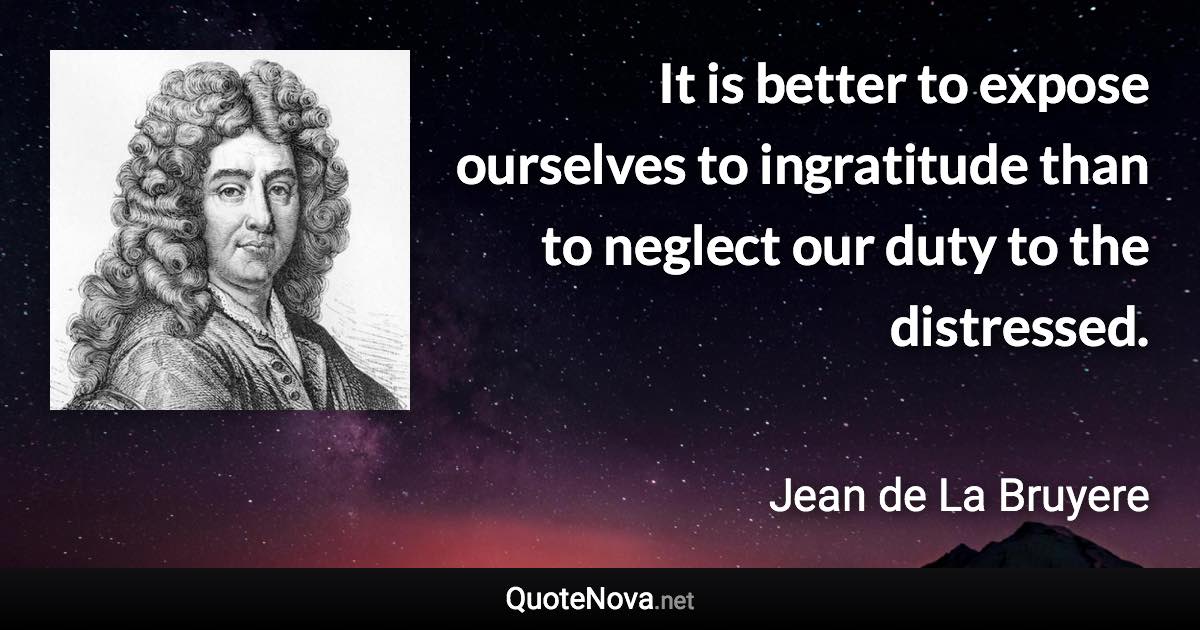 It is better to expose ourselves to ingratitude than to neglect our duty to the distressed. - Jean de La Bruyere quote