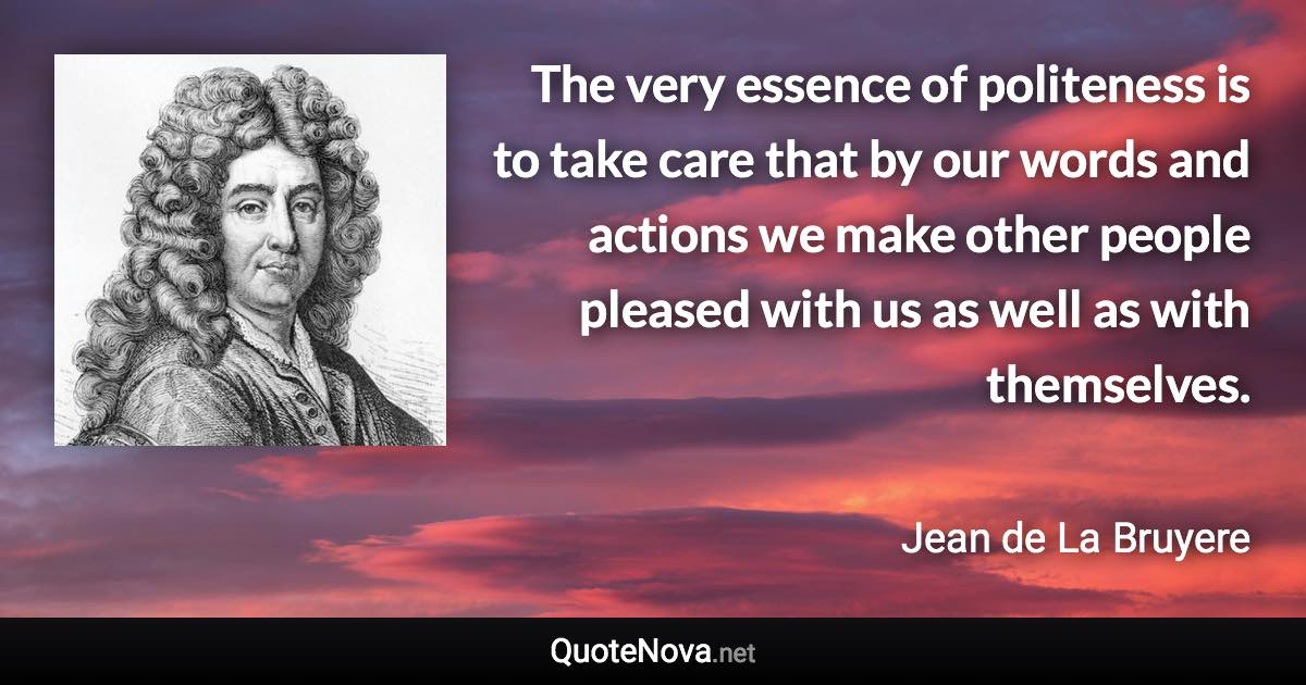 The very essence of politeness is to take care that by our words and actions we make other people pleased with us as well as with themselves. - Jean de La Bruyere quote