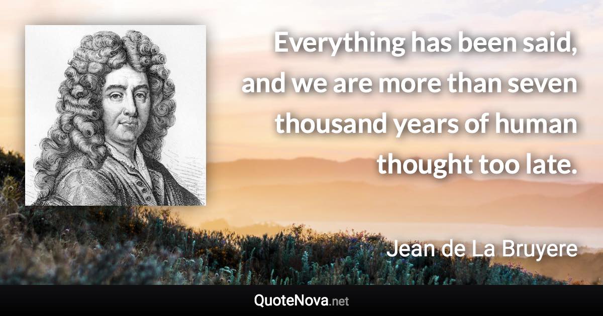 Everything has been said, and we are more than seven thousand years of human thought too late. - Jean de La Bruyere quote