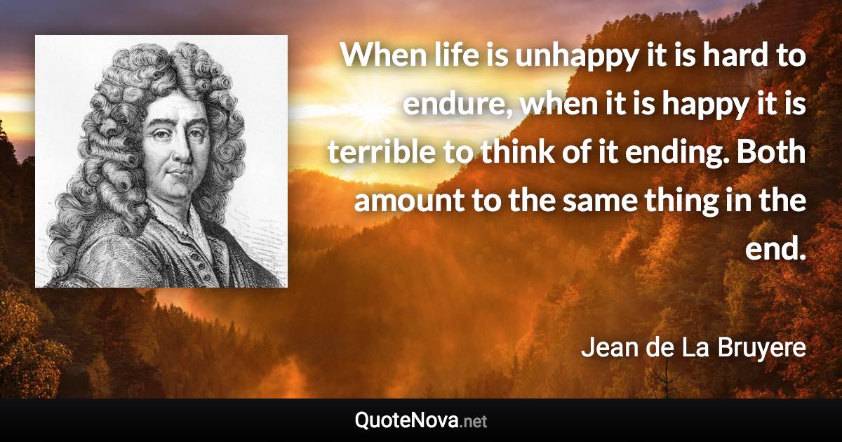 When life is unhappy it is hard to endure, when it is happy it is terrible to think of it ending. Both amount to the same thing in the end. - Jean de La Bruyere quote