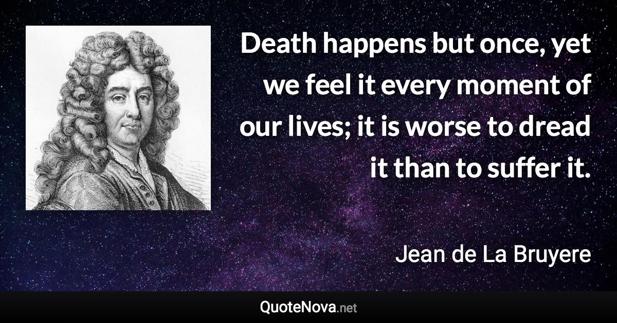 Death happens but once, yet we feel it every moment of our lives; it is worse to dread it than to suffer it. - Jean de La Bruyere quote