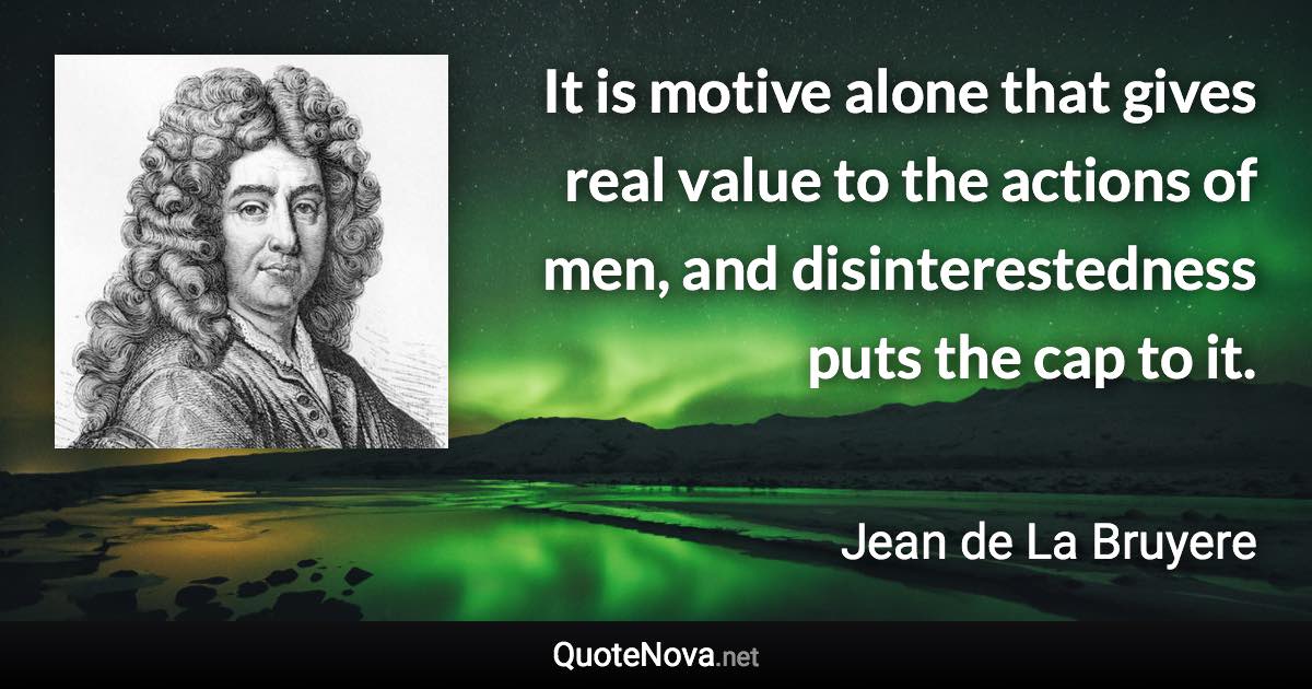 It is motive alone that gives real value to the actions of men, and disinterestedness puts the cap to it. - Jean de La Bruyere quote