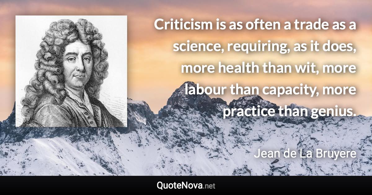 Criticism is as often a trade as a science, requiring, as it does, more health than wit, more labour than capacity, more practice than genius. - Jean de La Bruyere quote