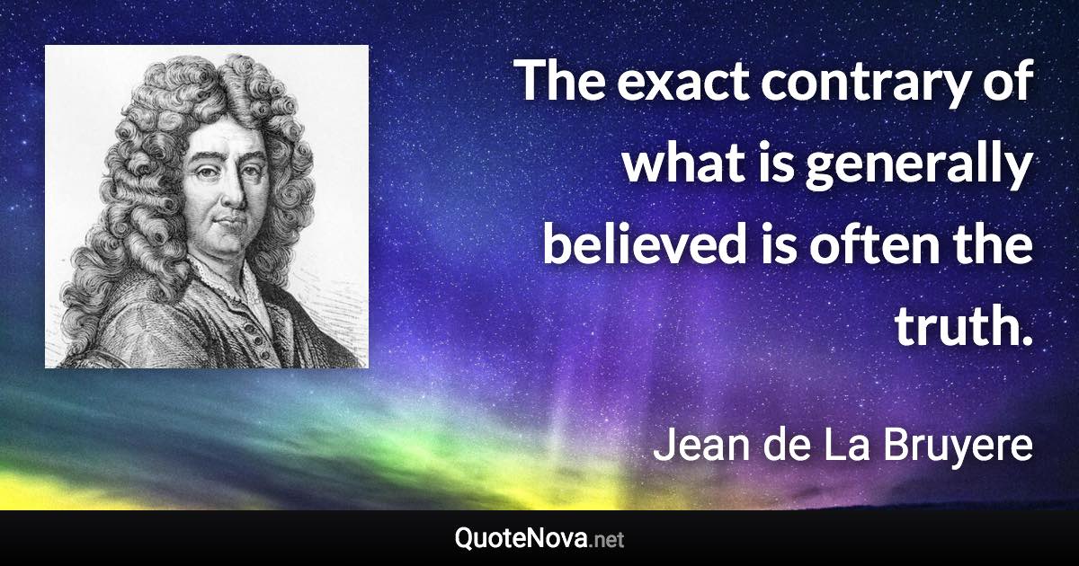 The exact contrary of what is generally believed is often the truth. - Jean de La Bruyere quote