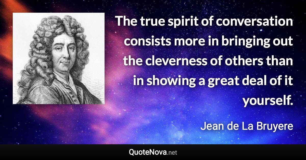 The true spirit of conversation consists more in bringing out the cleverness of others than in showing a great deal of it yourself. - Jean de La Bruyere quote