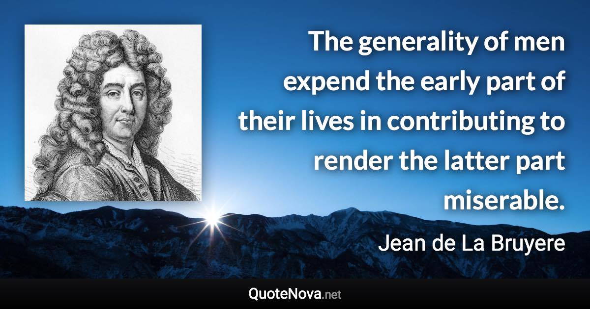 The generality of men expend the early part of their lives in contributing to render the latter part miserable. - Jean de La Bruyere quote