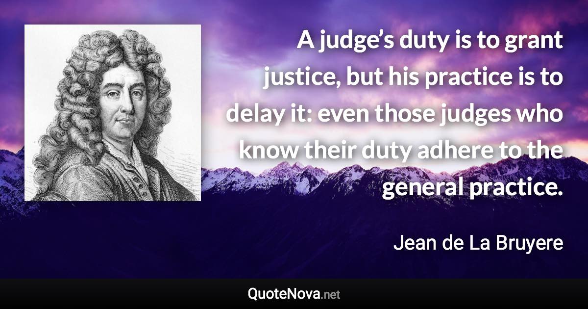 A judge’s duty is to grant justice, but his practice is to delay it: even those judges who know their duty adhere to the general practice. - Jean de La Bruyere quote