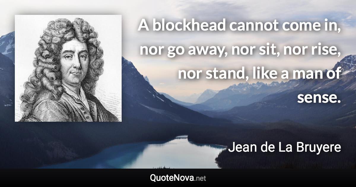 A blockhead cannot come in, nor go away, nor sit, nor rise, nor stand, like a man of sense. - Jean de La Bruyere quote