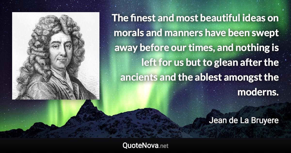 The finest and most beautiful ideas on morals and manners have been swept away before our times, and nothing is left for us but to glean after the ancients and the ablest amongst the moderns. - Jean de La Bruyere quote