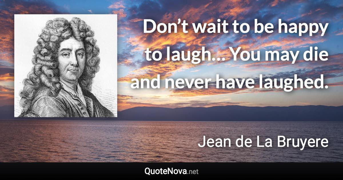 Don’t wait to be happy to laugh… You may die and never have laughed. - Jean de La Bruyere quote