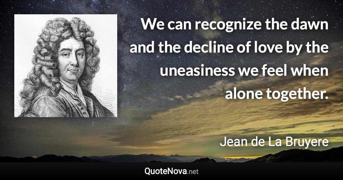 We can recognize the dawn and the decline of love by the uneasiness we feel when alone together. - Jean de La Bruyere quote