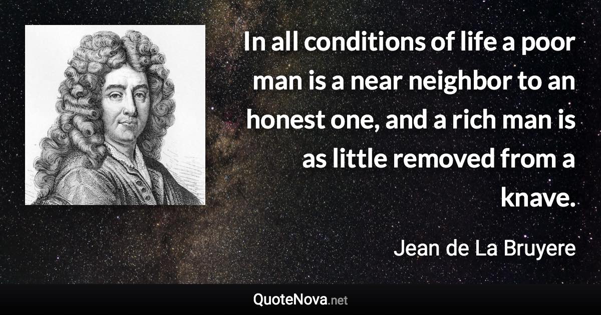 In all conditions of life a poor man is a near neighbor to an honest one, and a rich man is as little removed from a knave. - Jean de La Bruyere quote