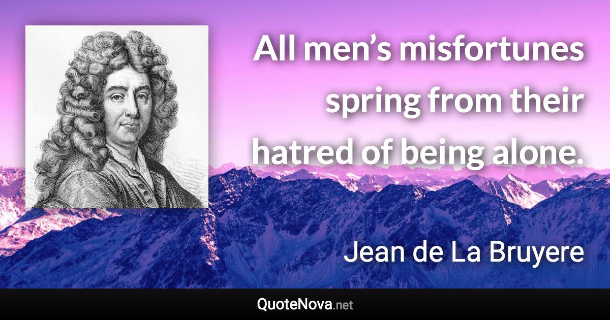 All men’s misfortunes spring from their hatred of being alone. - Jean de La Bruyere quote