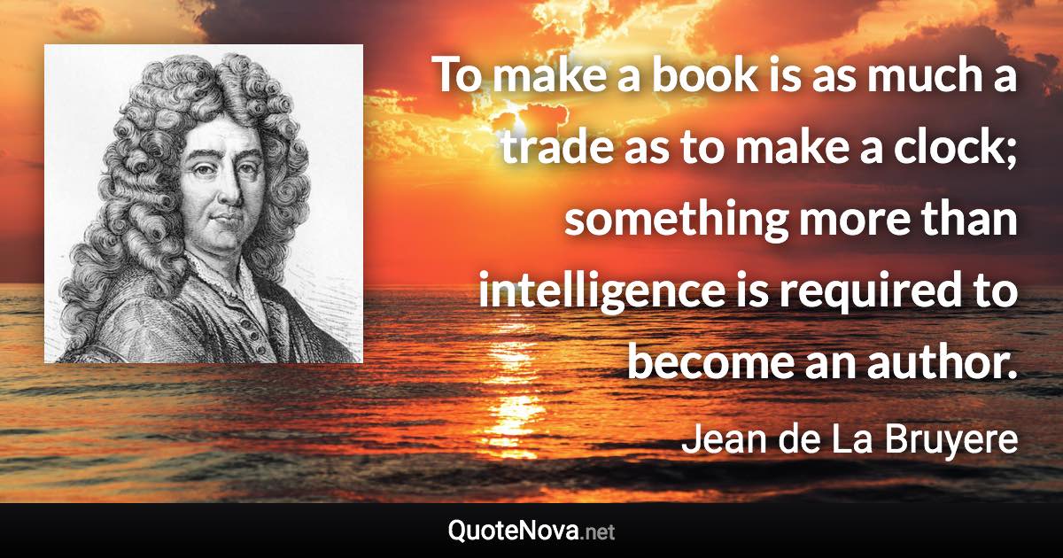 To make a book is as much a trade as to make a clock; something more than intelligence is required to become an author. - Jean de La Bruyere quote