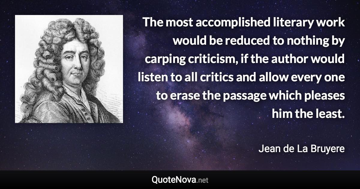 The most accomplished literary work would be reduced to nothing by carping criticism, if the author would listen to all critics and allow every one to erase the passage which pleases him the least. - Jean de La Bruyere quote