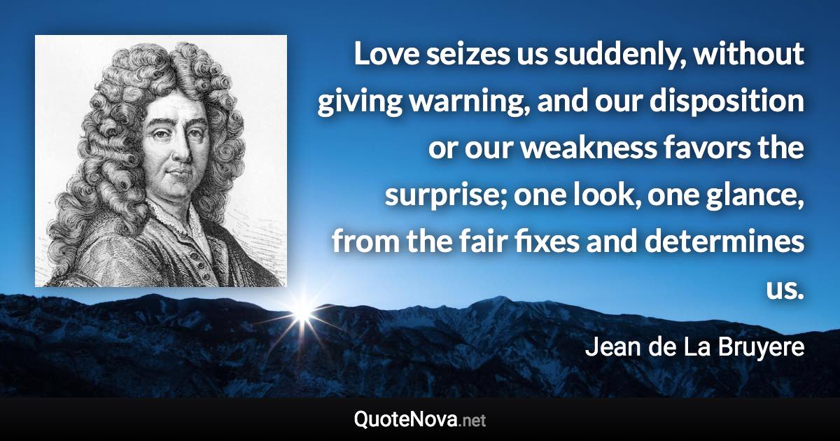 Love seizes us suddenly, without giving warning, and our disposition or our weakness favors the surprise; one look, one glance, from the fair fixes and determines us. - Jean de La Bruyere quote