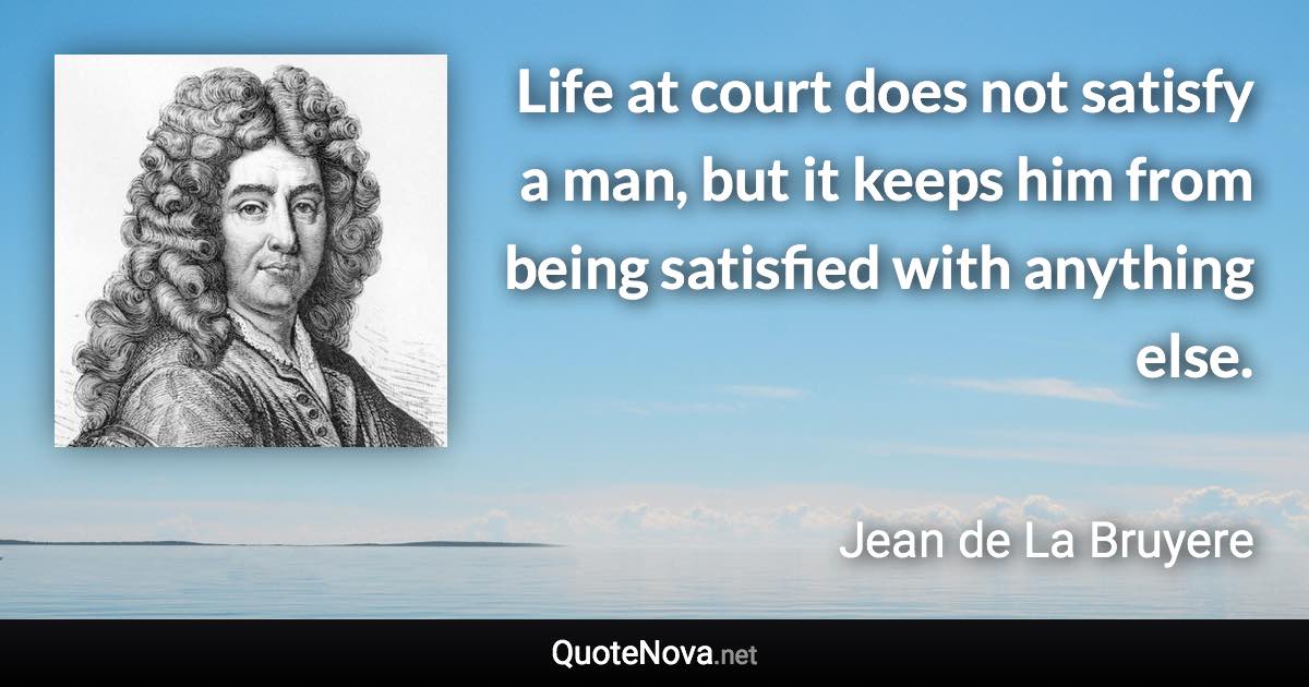 Life at court does not satisfy a man, but it keeps him from being satisfied with anything else. - Jean de La Bruyere quote