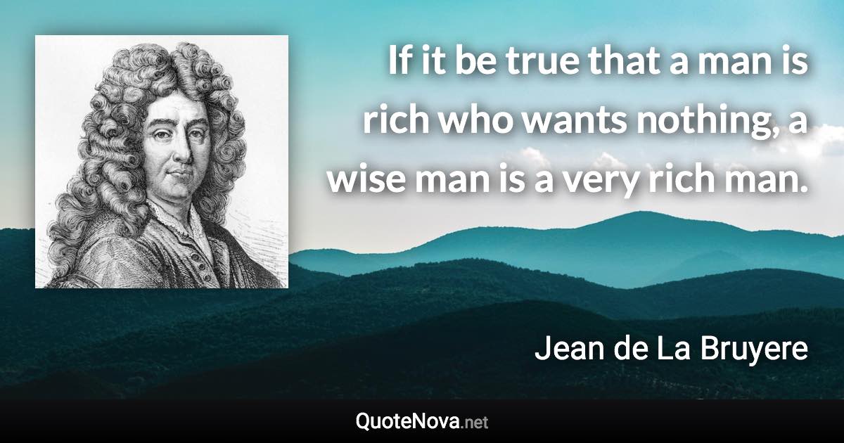 If it be true that a man is rich who wants nothing, a wise man is a very rich man. - Jean de La Bruyere quote