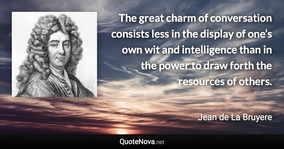 The great charm of conversation consists less in the display of one’s own wit and intelligence than in the power to draw forth the resources of others. - Jean de La Bruyere quote