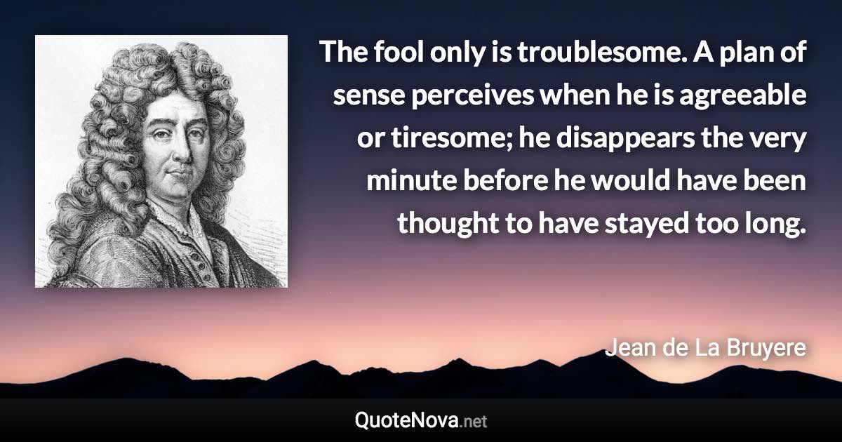 The fool only is troublesome. A plan of sense perceives when he is agreeable or tiresome; he disappears the very minute before he would have been thought to have stayed too long. - Jean de La Bruyere quote