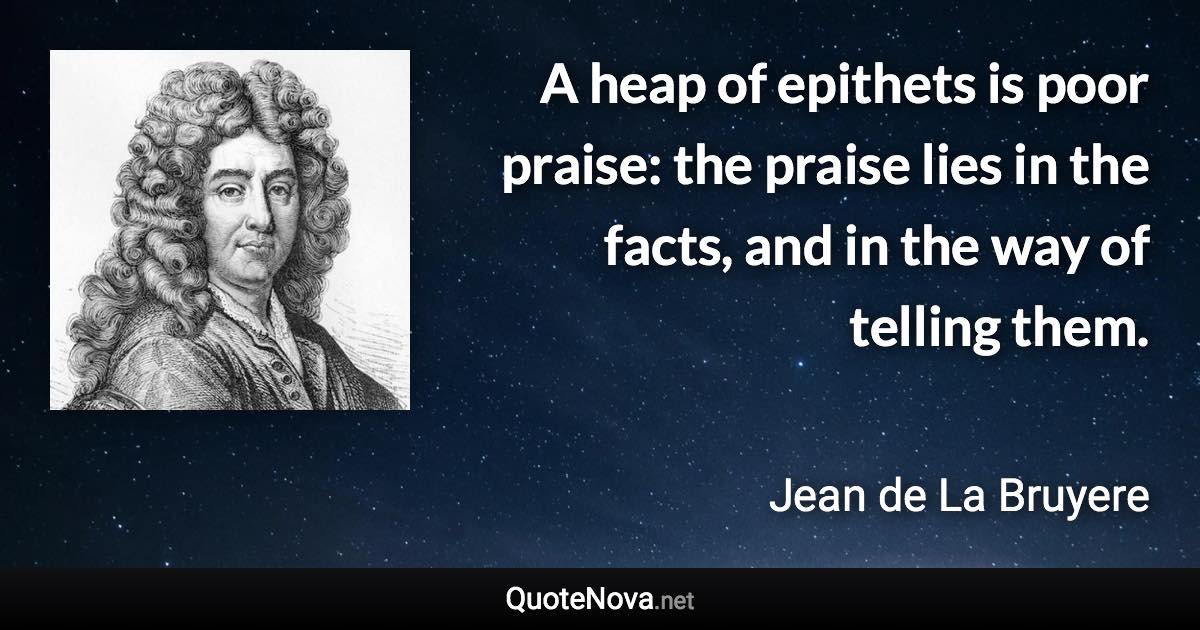 A heap of epithets is poor praise: the praise lies in the facts, and in the way of telling them. - Jean de La Bruyere quote