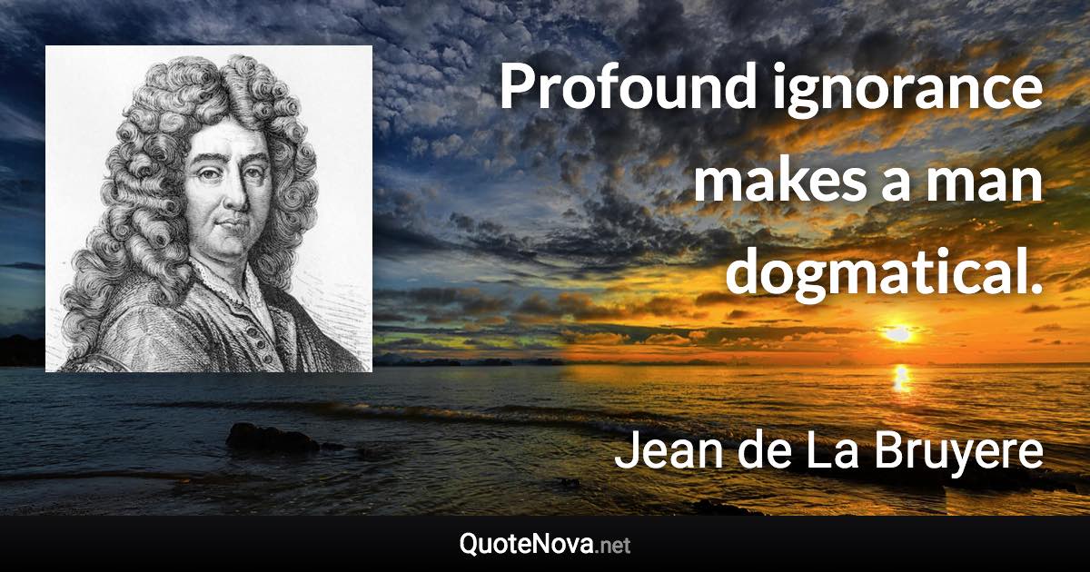 Profound ignorance makes a man dogmatical. - Jean de La Bruyere quote