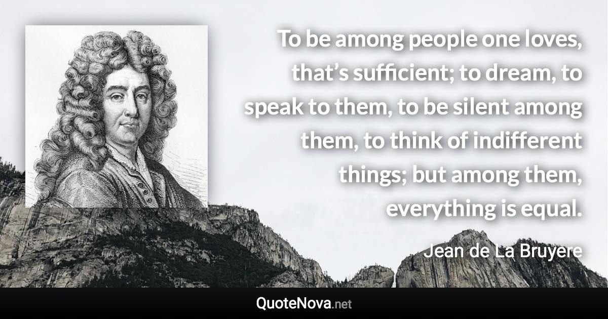 To be among people one loves, that’s sufficient; to dream, to speak to them, to be silent among them, to think of indifferent things; but among them, everything is equal. - Jean de La Bruyere quote