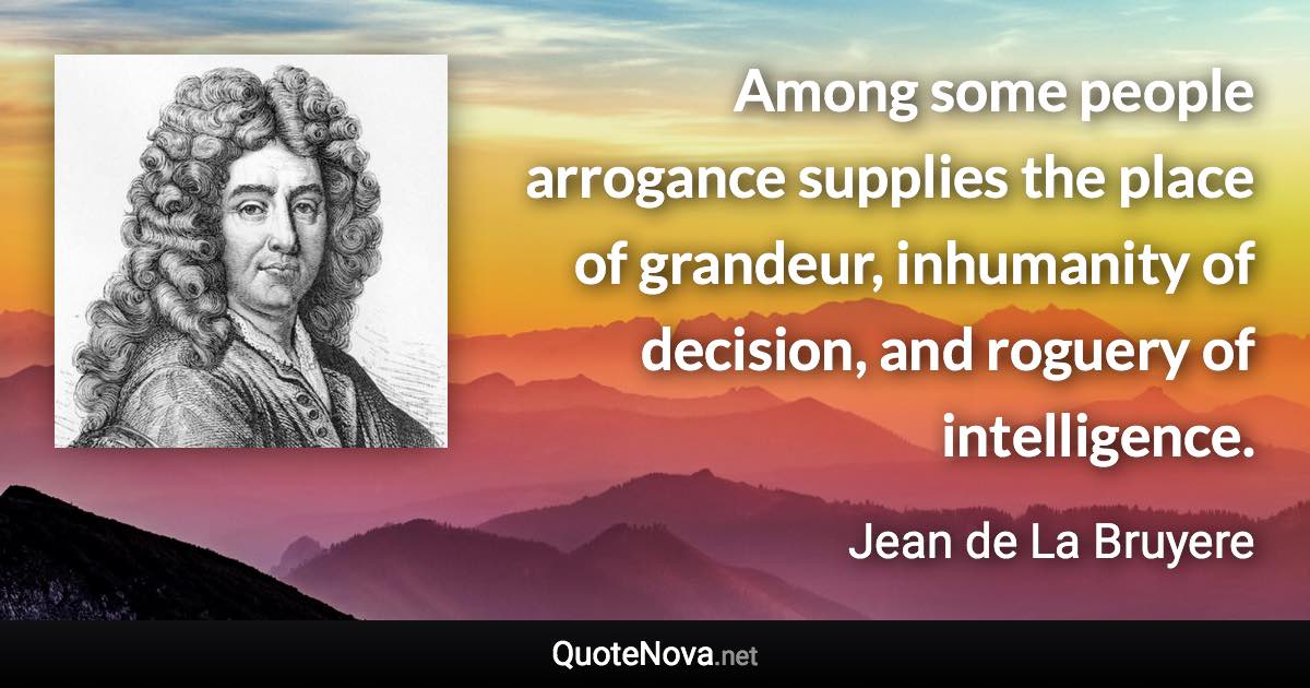 Among some people arrogance supplies the place of grandeur, inhumanity of decision, and roguery of intelligence. - Jean de La Bruyere quote