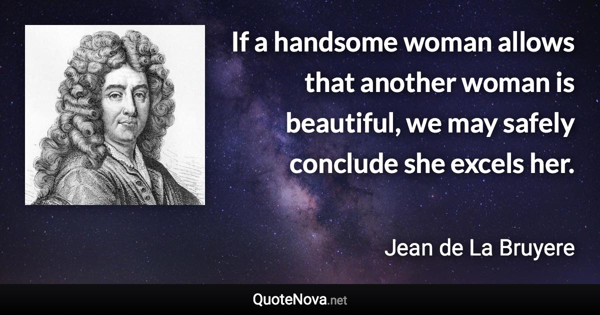 If a handsome woman allows that another woman is beautiful, we may safely conclude she excels her. - Jean de La Bruyere quote