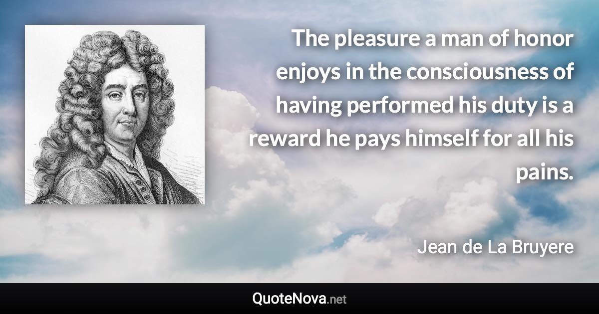 The pleasure a man of honor enjoys in the consciousness of having performed his duty is a reward he pays himself for all his pains. - Jean de La Bruyere quote