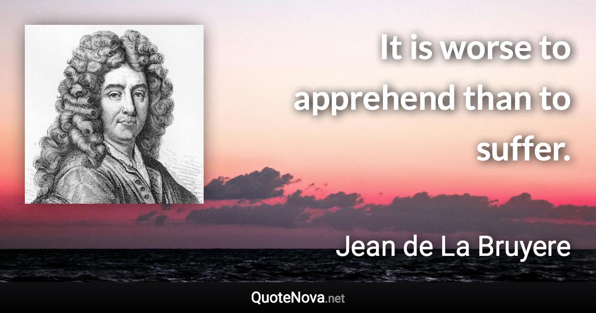 It is worse to apprehend than to suffer. - Jean de La Bruyere quote