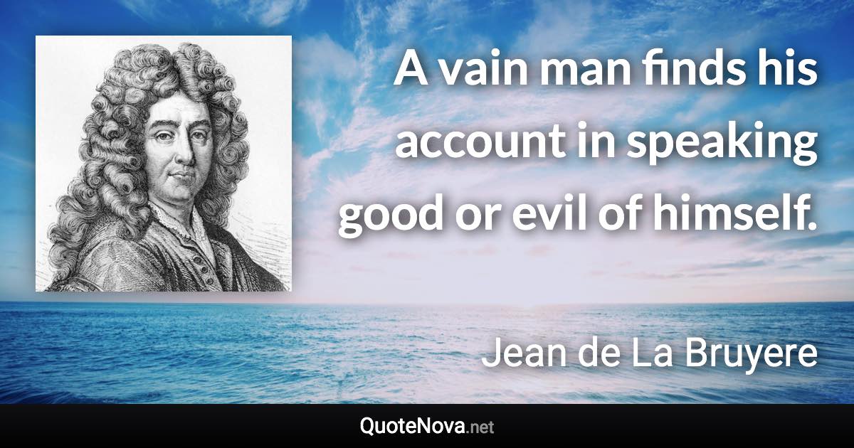 A vain man finds his account in speaking good or evil of himself. - Jean de La Bruyere quote