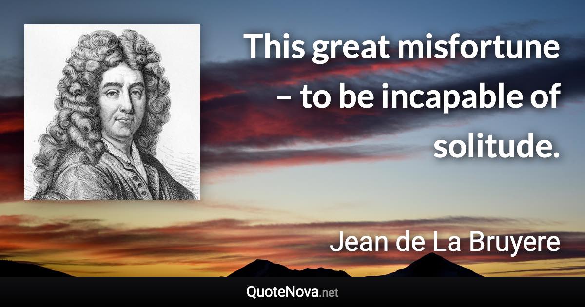 This great misfortune – to be incapable of solitude. - Jean de La Bruyere quote