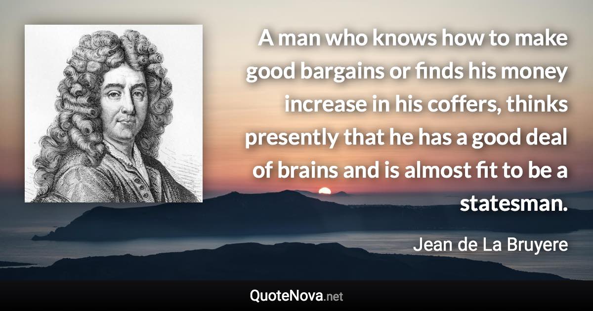 A man who knows how to make good bargains or finds his money increase in his coffers, thinks presently that he has a good deal of brains and is almost fit to be a statesman. - Jean de La Bruyere quote