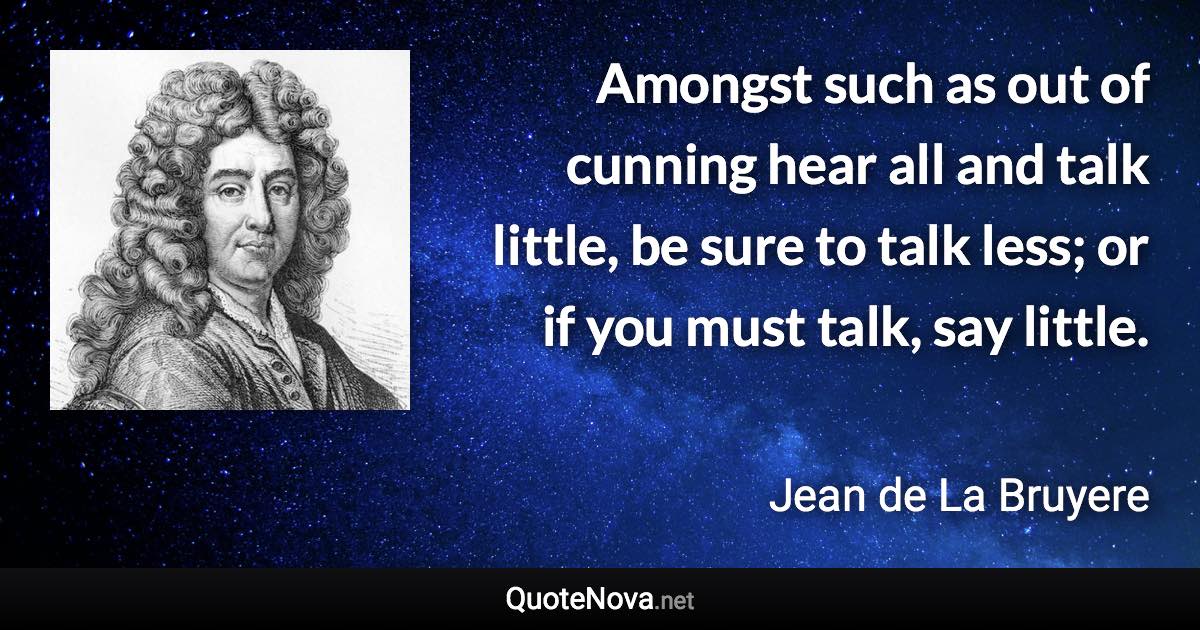 Amongst such as out of cunning hear all and talk little, be sure to talk less; or if you must talk, say little. - Jean de La Bruyere quote