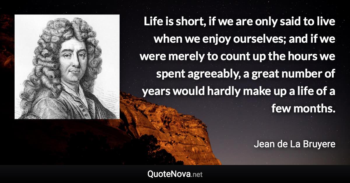 Life is short, if we are only said to live when we enjoy ourselves; and if we were merely to count up the hours we spent agreeably, a great number of years would hardly make up a life of a few months. - Jean de La Bruyere quote