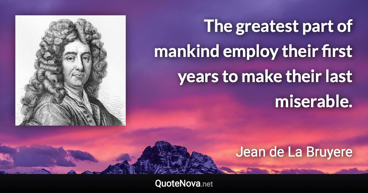 The greatest part of mankind employ their first years to make their last miserable. - Jean de La Bruyere quote