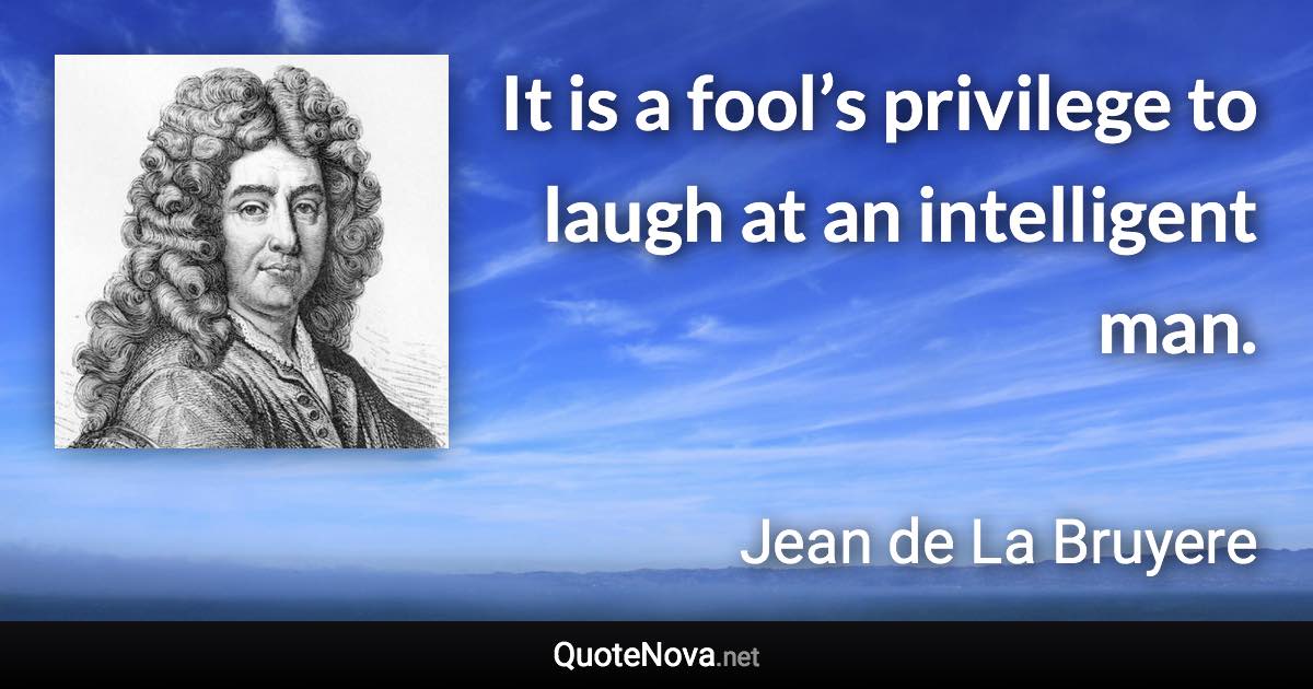 It is a fool’s privilege to laugh at an intelligent man. - Jean de La Bruyere quote