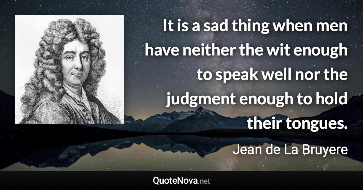 It is a sad thing when men have neither the wit enough to speak well nor the judgment enough to hold their tongues. - Jean de La Bruyere quote