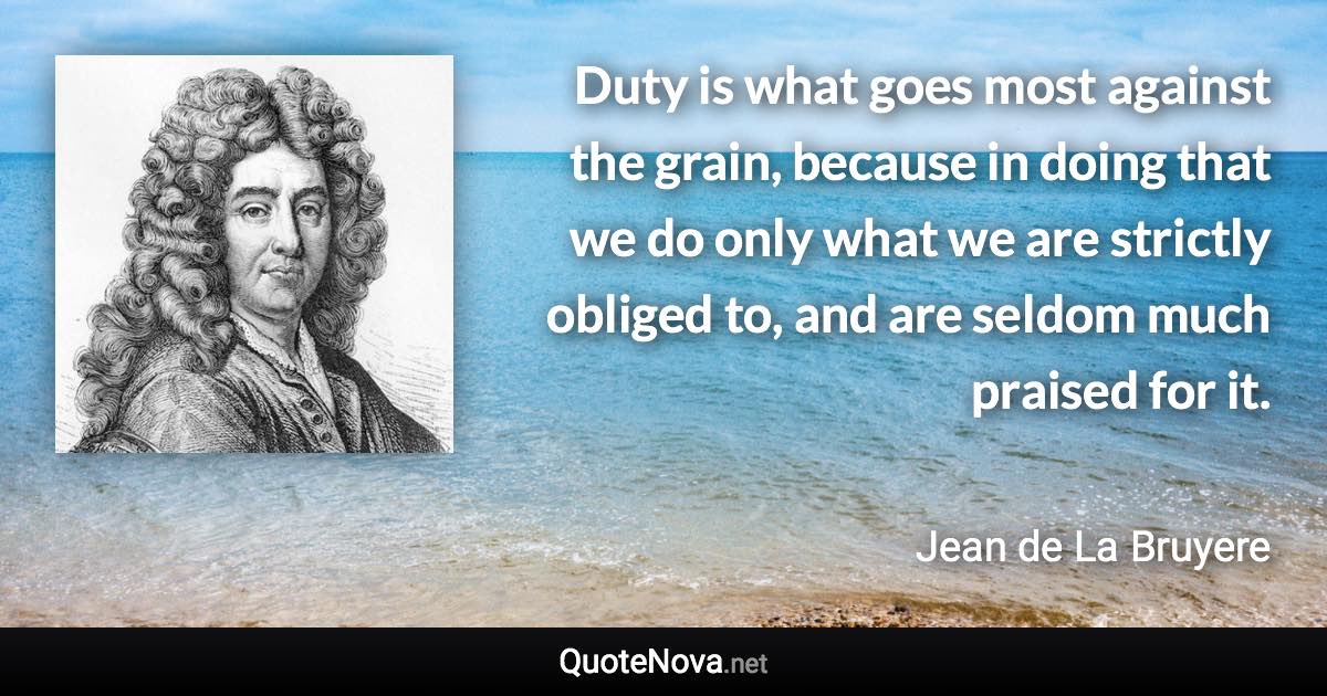 Duty is what goes most against the grain, because in doing that we do only what we are strictly obliged to, and are seldom much praised for it. - Jean de La Bruyere quote