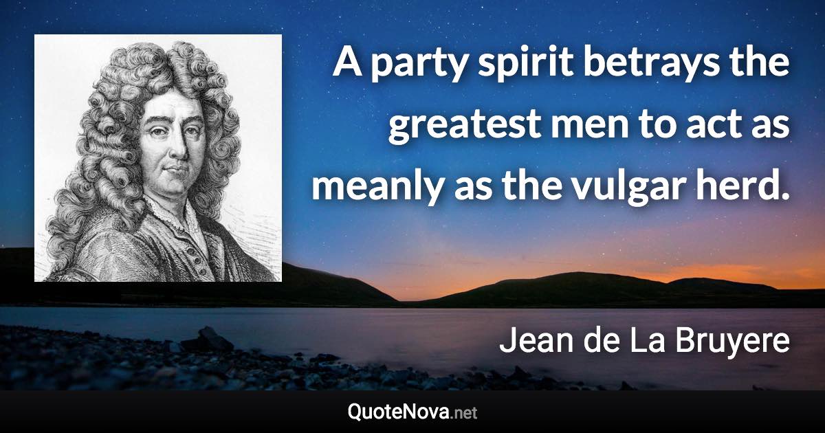 A party spirit betrays the greatest men to act as meanly as the vulgar herd. - Jean de La Bruyere quote