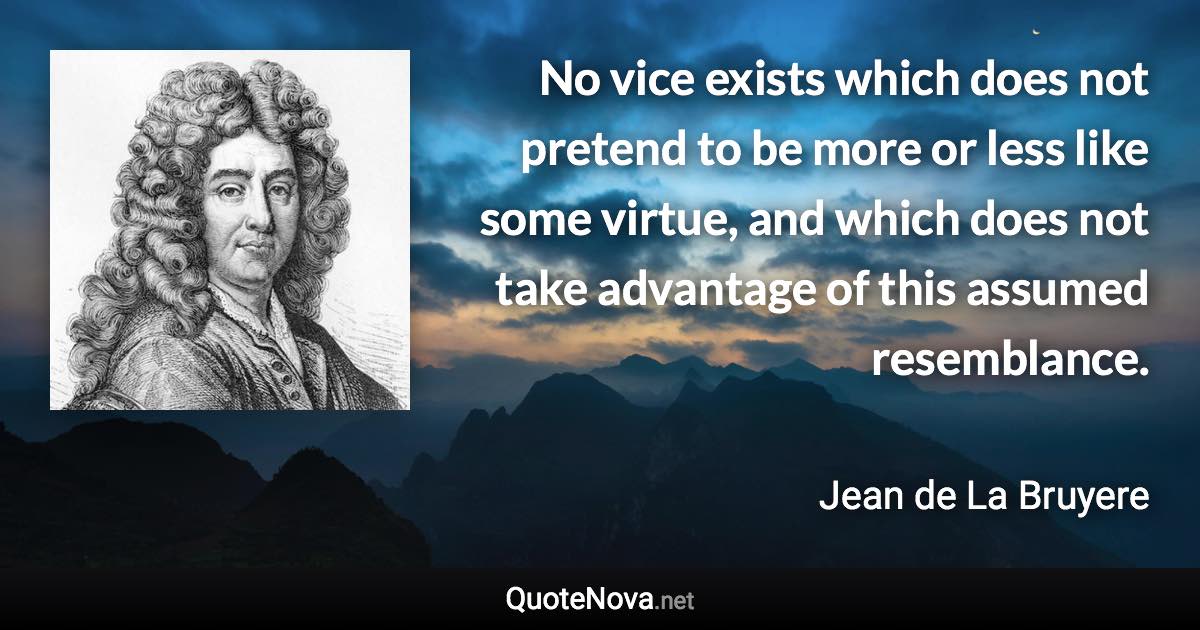 No vice exists which does not pretend to be more or less like some virtue, and which does not take advantage of this assumed resemblance. - Jean de La Bruyere quote