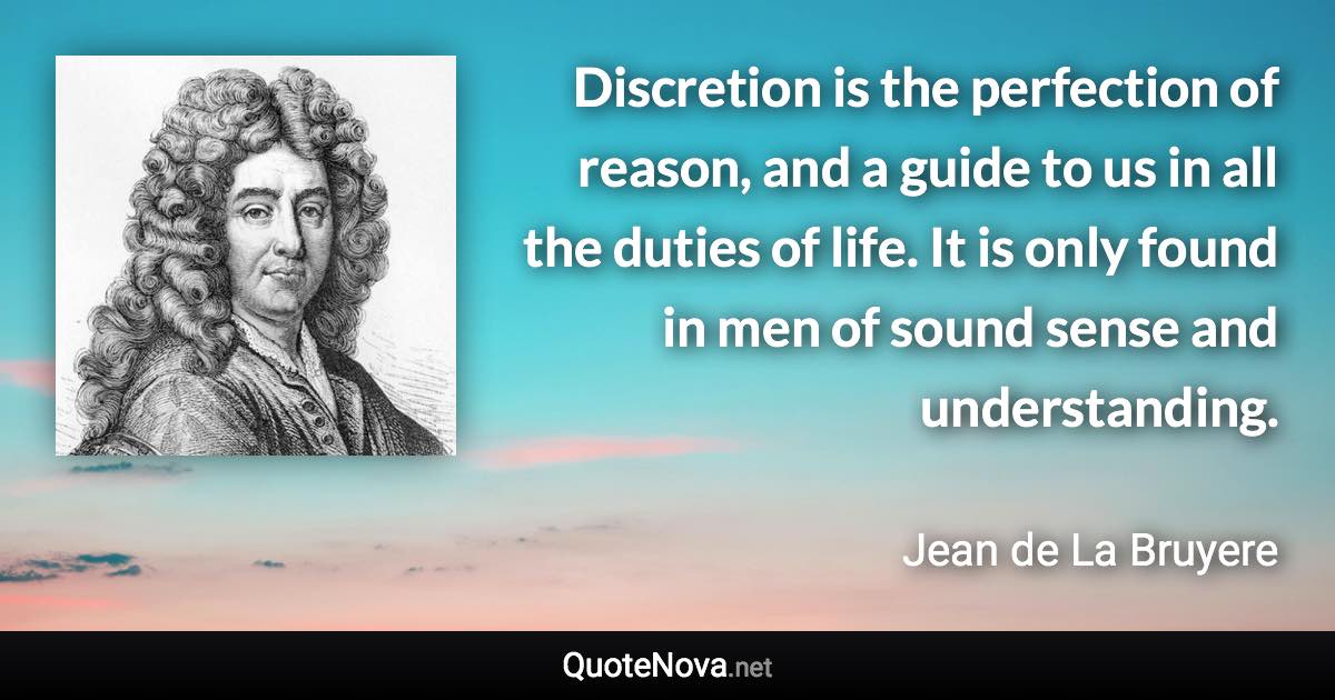 Discretion is the perfection of reason, and a guide to us in all the duties of life. It is only found in men of sound sense and understanding. - Jean de La Bruyere quote