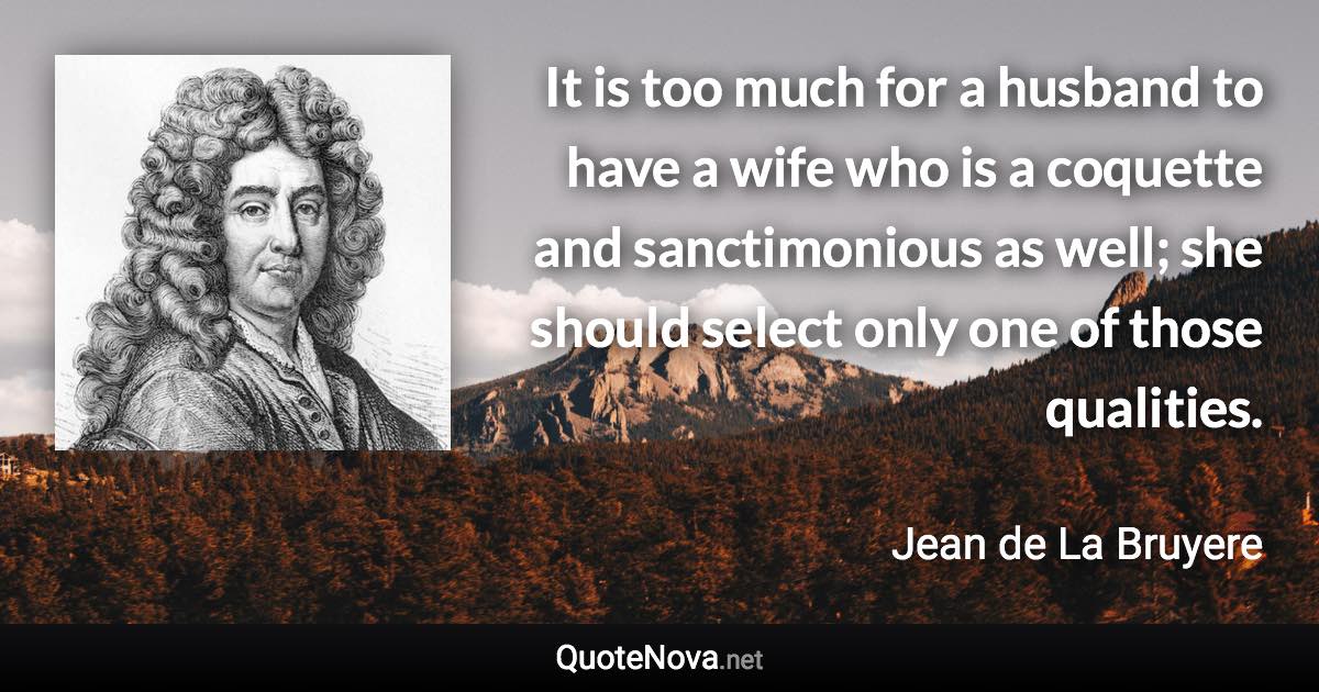 It is too much for a husband to have a wife who is a coquette and sanctimonious as well; she should select only one of those qualities. - Jean de La Bruyere quote