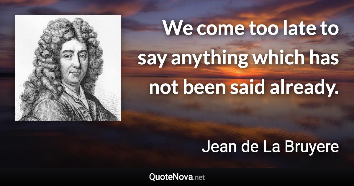 We come too late to say anything which has not been said already. - Jean de La Bruyere quote